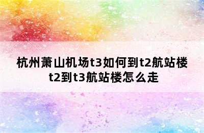 杭州萧山机场t3如何到t2航站楼 t2到t3航站楼怎么走